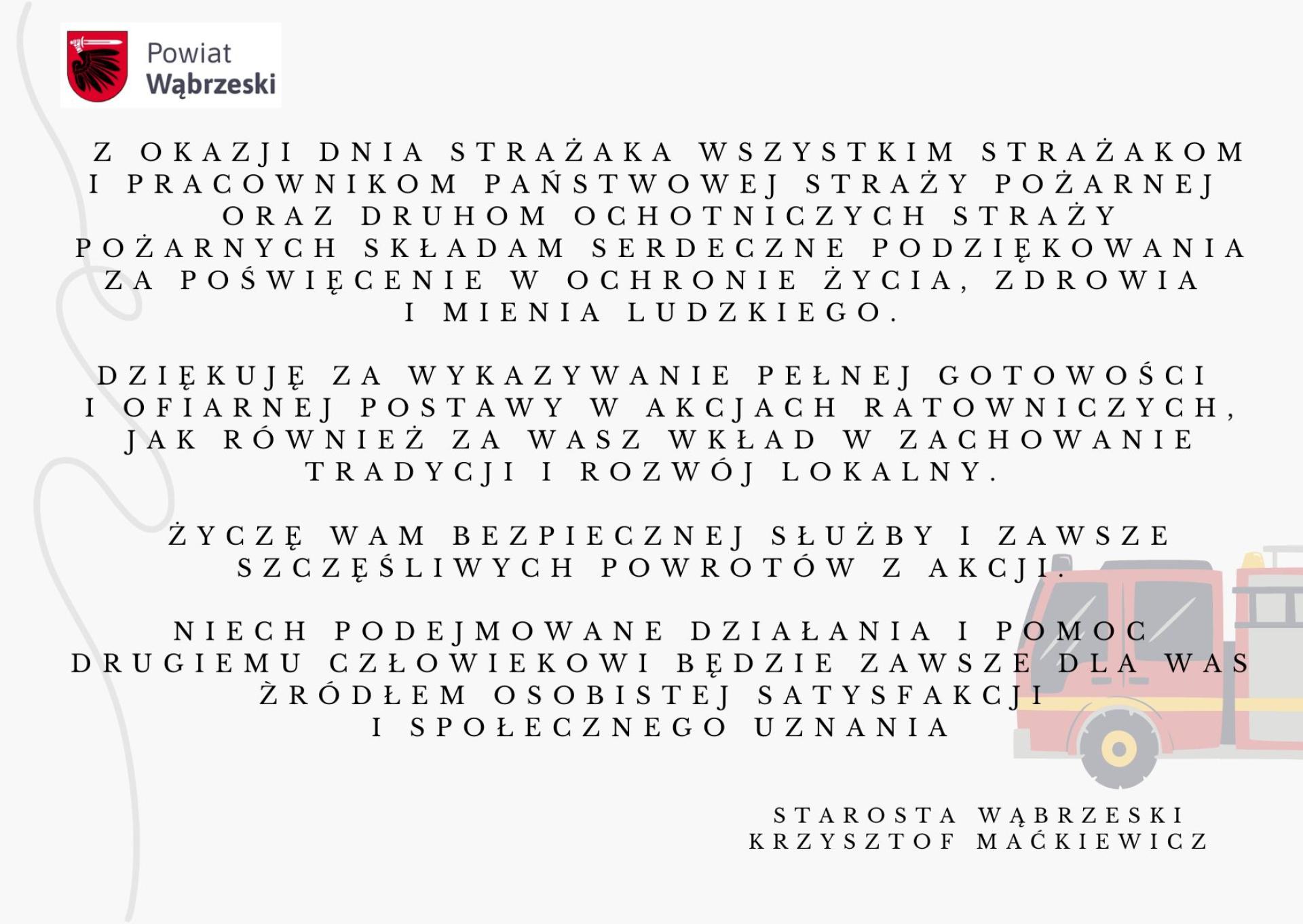 Z okazji Dnia Strażaka wszystkim Strażakom i pracownikom Państwowej Straży Pożarnej  oraz Druhom Ochotniczych Straży Pożarnych składam serdeczne podziękowania za poświęcenie  w ochronie życia, zdrowia i mienia ludzkiego. Dziękuję  za wykazywanie pełnej gotowości i ofiarnej postawy w akcjach ratowniczych, jak również za Wasz wkład w zachowanie tradycji i rozwój lokalny.  Życzę Wam bezpiecznej służby i zawsze szczęśliwych powrotów z akcji. Niech podejmowane działania i pomoc drugiemu człowiekowi będzie zawsze dla Was źródłem osobistej satysfakcji  i społecznego uznania.